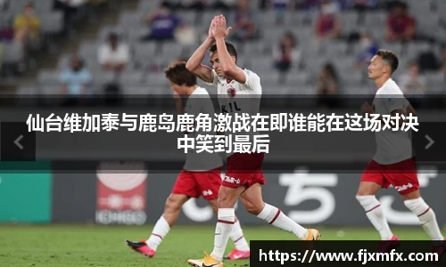 仙台维加泰与鹿岛鹿角激战在即谁能在这场对决中笑到最后